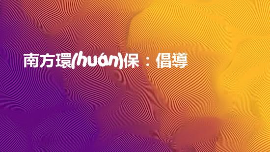 南方環(huán)保：倡導(dǎo)綠色生活，共建美麗家園